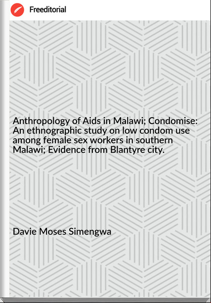 Davie Moses Simengwa - Anthropology of Aids in Malawi; Condomise: An ethnographic study on low condom use among female sex workers in southern Malawi; Evidence from Blantyre city.